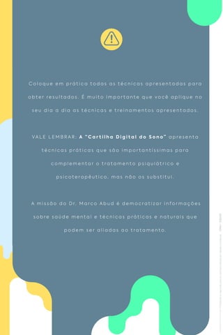 C o l o q u e e m p r á t i c a t o d a s a s t é c n i c a s a p r e s e n t a d a s p a r a
o b t e r r e s u l t a d o s . É m u i t o i m p o r t a n t e q u e v o c ê a p l i q u e n o
s e u d i a a d i a a s t é c n i c a s e t r e i n a m e n t o s a p r e s e n t a d o s .
VA L E L E M B R A R : A “ C a r t i l h a D i g i t a l d o S o n o ” a p r e s e n t a
t é c n i c a s p r á t i c a s q u e s ã o i m p o r t a n t í s s i m a s p a r a
c o m p l e m e n t a r o t r a t a m e n t o p s i q u i á t r i c o e
p s i c o t e r a p ê u t i c o , m a s n ã o o s s u b s t i t u i .
A m i s s ã o d o D r. M a r c o A b u d é d e m o c r a t i z a r i n f o r m a ç õ e s
s o b r e s a ú d e m e n t a l e t é c n i c a s p r á t i c a s e n a t u r a i s q u e
p o d e m s e r a l i a d a s a o t r a t a m e n t o .
 