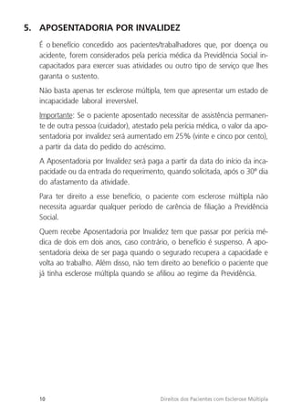 10 Direitos dos Pacientes com Esclerose Múltipla
5. APOSENTADORIA POR INVALIDEZ
É o benefício concedido aos pacientes/trabalhadores que, por doença ou
acidente, forem considerados pela perícia médica da Previdência Social in-
capacitados para exercer suas atividades ou outro tipo de serviço que lhes
garanta o sustento.
Não basta apenas ter esclerose múltipla, tem que apresentar um estado de
incapacidade laboral irreversível.
Importante: Se o paciente aposentado necessitar de assistência permanen-
te de outra pessoa (cuidador), atestado pela perícia médica, o valor da apo-
sentadoria por invalidez será aumentado em 25% (vinte e cinco por cento),
a partir da data do pedido do acréscimo.
A Aposentadoria por Invalidez será paga a partir da data do início da inca-
pacidade ou da entrada do requerimento, quando solicitada, após o 30º dia
do afastamento da atividade.
Para ter direito a esse benefício, o paciente com esclerose múltipla não
necessita aguardar qualquer período de carência de filiação a Previdência
Social.
Quem recebe Aposentadoria por Invalidez tem que passar por perícia mé-
dica de dois em dois anos, caso contrário, o benefício é suspenso. A apo-
sentadoria deixa de ser paga quando o segurado recupera a capacidade e
volta ao trabalho. Além disso, não tem direito ao benefício o paciente que
já tinha esclerose múltipla quando se afiliou ao regime da Previdência.
 