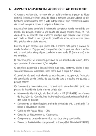 11
Direitos dos Pacientes com Esclerose Múltipla
6. AMPARO ASSISTENCIAL AO IDOSO E AO DEFICIENTE
O Amparo Assistencial, no valor de um salário-mínimo, é pago ao idoso
com 65 (sessenta e cinco) anos de idade e também aos portadores de de-
ficiências incapacitantes para a vida independente, que comprovem carên-
cia econômica para prover a própria subsistência.
Para usufruir deste benefício é necessário comprovar renda mensal do do-
micílio, por pessoa, inferior a um quarto do salário mínimo (hoje, R$ 75).
Além disso, o paciente com esclerose múltipla que solicitar esse amparo
não pode ser filiado a um regime de previdência social, nem receber bene-
fício público de espécie alguma.
Entende-se por pessoas que vivem sob o mesmo teto para a divisão de
renda familiar: o cônjuge, o(a) companheiro(a), os pais, os filhos e irmãos
não emancipados, de qualquer condição, menores de 21 (vinte e um) anos
ou inválidos.
O benefício pode ser usufruído por mais de um membro da família, desde
que presentes todas as condições exigidas.
O beneficio assistencial é intransferível e não gera, portanto, direito à pen-
são a herdeiros ou sucessores, bem como não é pago 13º salário.
O benefício não será mais devido quando houver a recuperação financeira
do beneficiário ou da família, da capacidade para o trabalho ou quando a
pessoa morrer.
Os documentos necessários para o requerimento deste benefício junto aos
postos da Previdência Social da sua cidade são:
• Número de Identificação do Trabalhador – NIT (PIS/PASEP) ou número
de inscrição do Contribuinte Individual/Doméstico/Facultativo/Trabalha-
dor Rural, se possuir;
• Documento de Identificação(Carteira de Identidade e/ou Carteira de Tra-
balho e Previdência Social);
• Cadastro de Pessoa Física - CPF;
• Certidão de Nascimento ou Casamento;
• Comprovante de rendimentos dos membros do grupo familiar;
• Parecer da Perícia-Médica comprovando a doença (Art. 20 da Lei 8.742/93).
 