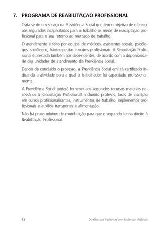 12 Direitos dos Pacientes com Esclerose Múltipla
7. PROGRAMA DE REABILITAÇÃO PROFISSIONAL
Trata-se de um serviço da Previdência Social que tem o objetivo de oferecer
aos segurados incapacitados para o trabalho os meios de readaptação pro-
fissional para o seu retorno ao mercado de trabalho.
O atendimento é feito por equipe de médicos, assistentes sociais, psicólo-
gos, sociólogos, fisioterapeutas e outros profissionais. A Reabilitação Profis-
sional é prestada também aos dependentes, de acordo com a disponibilida-
de das unidades de atendimento da Previdência Social.
Depois de concluído o processo, a Previdência Social emitirá certificado in-
dicando a atividade para a qual o trabalhador foi capacitado profissional-
mente.
A Previdência Social poderá fornecer aos segurados recursos materiais ne-
cessários à Reabilitação Profissional, incluindo próteses, taxas de inscrição
em cursos profissionalizantes, instrumentos de trabalho, implementos pro-
fissionais e auxílios transportes e alimentação.
Não há prazo mínimo de contribuição para que o segurado tenha direito à
Reabilitação Profissional.
 