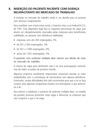 13
Direitos dos Pacientes com Esclerose Múltipla
8. INSERÇÃO DO PACIENTE PACIENTE COM DOENÇA
INCAPACITANTE NO MERCADO DE TRABALHO
A inclusão no mercado de trabalho ainda é um desafio para as pessoas
com doenças incapacitantes.
Para contribuir com o bem-estar social, o Governo criou a Lei Federal 8.213,
de 1991. Esse dispositivo legal fixa os seguintes percentuais de vagas que
devem ser obrigatoriamente reservadas pelas empresas para beneficiários
reabilitados ou pessoas com deficiência habilitadas:
• empresas com até 200 empregados, 2%
• de 201 a 500 empregados, 3%
• de 501 a 1.000 empregados, 4%
• acima de 1.001 empregados, 5% .
O paciente com esclerose múltipla deve exercer seu direito de estar
no mercado de trabalho.
A reserva de vagas para deficientes não é só uma preocupação nacional,
mas de todos os países de primeiro mundo.
Algumas empresas socialmente responsáveis costumam exceder as cotas
estabelecidas com a contratação de funcionários com alguma deficiência.
Entretanto, muitas dificuldades têm sido encontradas para que a Lei se faça
cumprir, pois algumas companhias insistem em desrespeitar o que determi-
na a lei.
Para exercer a cidadania, o paciente de esclerose múltipla deve, na medida
do possível, procurar preencher essas vagas e denunciar as empresas que
não cumprem o que e lei exige.
 