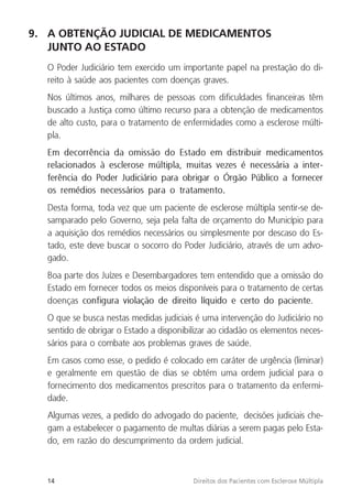 14 Direitos dos Pacientes com Esclerose Múltipla
9. A OBTENÇÃO JUDICIAL DE MEDICAMENTOS
JUNTO AO ESTADO
O Poder Judiciário tem exercido um importante papel na prestação do di-
reito à saúde aos pacientes com doenças graves.
Nos últimos anos, milhares de pessoas com dificuldades financeiras têm
buscado a Justiça como último recurso para a obtenção de medicamentos
de alto custo, para o tratamento de enfermidades como a esclerose múlti-
pla.
Em decorrência da omissão do Estado em distribuir medicamentos
relacionados à esclerose múltipla, muitas vezes é necessária a inter-
ferência do Poder Judiciário para obrigar o Órgão Público a fornecer
os remédios necessários para o tratamento.
Desta forma, toda vez que um paciente de esclerose múltipla sentir-se de-
samparado pelo Governo, seja pela falta de orçamento do Município para
a aquisição dos remédios necessários ou simplesmente por descaso do Es-
tado, este deve buscar o socorro do Poder Judiciário, através de um advo-
gado.
Boa parte dos Juízes e Desembargadores tem entendido que a omissão do
Estado em fornecer todos os meios disponíveis para o tratamento de certas
doenças configura violação de direito líquido e certo do paciente.
O que se busca nestas medidas judiciais é uma intervenção do Judiciário no
sentido de obrigar o Estado a disponibilizar ao cidadão os elementos neces-
sários para o combate aos problemas graves de saúde.
Em casos como esse, o pedido é colocado em caráter de urgência (liminar)
e geralmente em questão de dias se obtém uma ordem judicial para o
fornecimento dos medicamentos prescritos para o tratamento da enfermi-
dade.
Algumas vezes, a pedido do advogado do paciente, decisões judiciais che-
gam a estabelecer o pagamento de multas diárias a serem pagas pelo Esta-
do, em razão do descumprimento da ordem judicial.
 
