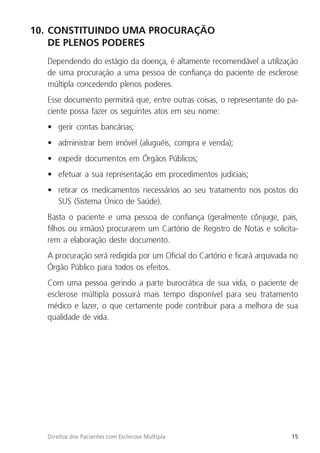15
Direitos dos Pacientes com Esclerose Múltipla
10. CONSTITUINDO UMA PROCURAÇÃO
DE PLENOS PODERES
Dependendo do estágio da doença, é altamente recomendável a utilização
de uma procuração a uma pessoa de confiança do paciente de esclerose
múltipla concedendo plenos poderes.
Esse documento permitirá que, entre outras coisas, o representante do pa-
ciente possa fazer os seguintes atos em seu nome:
• gerir contas bancárias;
• administrar bem imóvel (aluguéis, compra e venda);
• expedir documentos em Órgãos Públicos;
• efetuar a sua representação em procedimentos judiciais;
• retirar os medicamentos necessários ao seu tratamento nos postos do
SUS (Sistema Único de Saúde).
Basta o paciente e uma pessoa de confiança (geralmente cônjuge, pais,
filhos ou irmãos) procurarem um Cartório de Registro de Notas e solicita-
rem a elaboração deste documento.
A procuração será redigida por um Oficial do Cartório e ficará arquivada no
Órgão Público para todos os efeitos.
Com uma pessoa gerindo a parte burocrática de sua vida, o paciente de
esclerose múltipla possuirá mais tempo disponível para seu tratamento
médico e lazer, o que certamente pode contribuir para a melhora de sua
qualidade de vida.
 