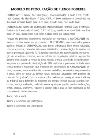 16 Direitos dos Pacientes com Esclerose Múltipla
MODELO DE PROCURAÇÃO DE PLENOS PODERES
OUTORGANTE: (Nome do Outorgante), (Nacionalidade), (Estado Civil), (Profis-
são), Carteira de Identidade nº (xxx), C.P.F. nº (xxx), residente e domiciliado na
Rua (xxx), nº (xxx), bairro (xxx), Cep (xxx), Cidade (xxx), no Estado (xxx).
OUTORGADO: (Nome do Outorgado), (Nacionalidade), (Estado Civil), (Profissão),
Carteira de Identidade nº (xxx), C.P.F. nº (xxx), residente e domiciliado na Rua
(xxx), nº (xxx), bairro (xxx), Cep (xxx), Cidade (xxx), no Estado (xxx).
Através do presente instrumento particular de mandato, o OUTORGANTE no-
meia e constitui como seu procurador o OUTORGADO, concedendo-lhe plenos
poderes. Poderá o OUTORGADO, para tanto, administrar bem imóvel (aluguéis,
compra e venda), defender interesses trabalhistas, movimentação de contas em
banco, promover saque do FGTS, receber benefícios de aposentadoria representa-
ção de sociedade comercial, receber crédito em repartições públicas, representar
perante inss, realizar a venda de bens móveis, efetuar a retirada de medicamen-
tos junto aos postos de distribuição do SUS; autorizar a prestação de toda assis-
tência médica e hospitalar, que implique em autorização do OUTORGANTE; as-
sinar, requerer, juntar e retirar documentos, certidões, formulários, requerimentos
e guias, além de pagar as devidas taxas; constituir advogado com poderes da
cláusula “ad judicia”, com os mais amplos poderes em qualquer juízo, instância
ou tribunal, para defender os interesses do menor; receber citação; acordar, con-
cordar, transigir e desistir; podendo assinar quaisquer papéis, prestar declarações;
enfim, praticar, promover, requerer e assinar tudo o que se fizer necessário ao fiel
cumprimento deste mandato.
(Local, data e ano)
(Nome e assinatura do Outorgante)
(Nome e assinatura do Outorgado)
 