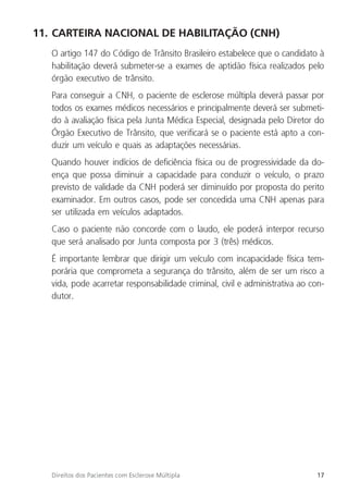 17
Direitos dos Pacientes com Esclerose Múltipla
11. CARTEIRA NACIONAL DE HABILITAÇÃO (CNH)
O artigo 147 do Código de Trânsito Brasileiro estabelece que o candidato à
habilitação deverá submeter-se a exames de aptidão física realizados pelo
órgão executivo de trânsito.
Para conseguir a CNH, o paciente de esclerose múltipla deverá passar por
todos os exames médicos necessários e principalmente deverá ser submeti-
do à avaliação física pela Junta Médica Especial, designada pelo Diretor do
Órgão Executivo de Trânsito, que verificará se o paciente está apto a con-
duzir um veículo e quais as adaptações necessárias.
Quando houver indícios de deficiência física ou de progressividade da do-
ença que possa diminuir a capacidade para conduzir o veículo, o prazo
previsto de validade da CNH poderá ser diminuído por proposta do perito
examinador. Em outros casos, pode ser concedida uma CNH apenas para
ser utilizada em veículos adaptados.
Caso o paciente não concorde com o laudo, ele poderá interpor recurso
que será analisado por Junta composta por 3 (três) médicos.
É importante lembrar que dirigir um veículo com incapacidade física tem-
porária que comprometa a segurança do trânsito, além de ser um risco a
vida, pode acarretar responsabilidade criminal, civil e administrativa ao con-
dutor.
 