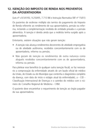 18 Direitos dos Pacientes com Esclerose Múltipla
12. ISENÇÃO DO IMPOSTO DE RENDA NOS PROVENTOS
DA APOSENTADORIA
(Leis nº s 8.541/92, 9.250/95, 7.713 88 e Instrução Normativa SRF nº 15/01)
Os pacientes de esclerose múltipla são isentos do pagamento do Imposto
de Renda referente ao rendimento de sua aposentadoria, pensão ou refor-
ma, incluindo a complementação recebida de entidade privada e a pensão
alimentícia. A isenção é devida ainda que a moléstia tenha surgido após a
aposentadoria.
Entretanto, existem situações que não geram isenção:
• A isenção não alcança rendimentos decorrentes de atividade empregatícia
ou de atividade autônoma, recebidos concomitantemente com os de
aposentadoria, reforma ou pensão;
• Não gozam de isenção os rendimentos de outra natureza como
aluguéis recebidos concomitantemente com os de aposentadoria,
reforma ou pensão.
Para pleitear esse benefício (e qualquer outra isenção fiscal), se faz necessá-
rio a comprovação da enfermidade através de um laudo oficial de médico
da União, do Estado ou do Município que contenha o diagnóstico completo
da doença, com data de início e estágio atual da enfermidade), a - CID -
Classificação Internacional de Doenças e o carimbo do médico com o nú-
mero do Conselho Regional de Medicina - CRM.
O paciente deve encaminhar o requerimento de isenção ao órgão pagador
da sua aposentadoria.
 