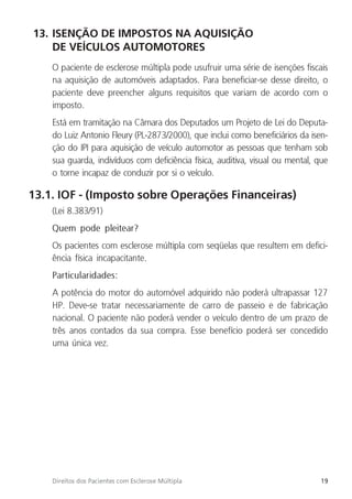 19
Direitos dos Pacientes com Esclerose Múltipla
13. ISENÇÃO DE IMPOSTOS NA AQUISIÇÃO
DE VEÍCULOS AUTOMOTORES
O paciente de esclerose múltipla pode usufruir uma série de isenções fiscais
na aquisição de automóveis adaptados. Para beneficiar-se desse direito, o
paciente deve preencher alguns requisitos que variam de acordo com o
imposto.
Está em tramitação na Câmara dos Deputados um Projeto de Lei do Deputa-
do Luiz Antonio Fleury (PL-2873/2000), que inclui como beneficiários da isen-
ção do IPI para aquisição de veículo automotor as pessoas que tenham sob
sua guarda, indivíduos com deficiência física, auditiva, visual ou mental, que
o torne incapaz de conduzir por si o veículo.
13.1. IOF - (Imposto sobre Operações Financeiras)
(Lei 8.383/91)
Quem pode pleitear?
Os pacientes com esclerose múltipla com seqüelas que resultem em defici-
ência física incapacitante.
Particularidades:
A potência do motor do automóvel adquirido não poderá ultrapassar 127
HP. Deve-se tratar necessariamente de carro de passeio e de fabricação
nacional. O paciente não poderá vender o veículo dentro de um prazo de
três anos contados da sua compra. Esse benefício poderá ser concedido
uma única vez.
 