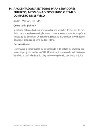 21
Direitos dos Pacientes com Esclerose Múltipla
14. APOSENTADORIA INTEGRAL PARA SERVIDORES
PÚBLICOS, MESMO NÃO POSSUINDO O TEMPO
COMPLETO DE SERVIÇO
(Lei 8.112/90, Art. 186, §1º)
Quem pode pleitear?
Servidores Públicos Federais aposentados por invalidez decorrente de mo-
léstia como a esclerose múltipla, mesmo que a tenha apresentado após a
concessão do benefício. Os Servidores Estaduais e Municipais devem seguir
legislações próprias na linha da Lei Federal.
Particularidades:
É necessária a comprovação da enfermidade e do estado de invalidez per-
manente por junta médica do SUS. O Servidor já aposentado terá direito ao
benefício a partir da data do diagnóstico comprovado por laudo médico.
 