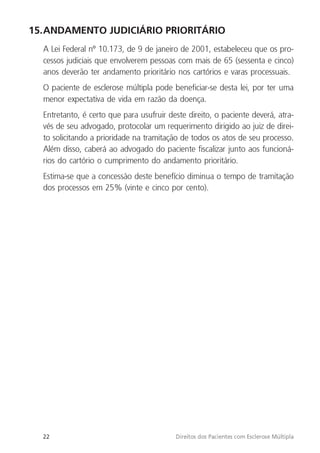 22 Direitos dos Pacientes com Esclerose Múltipla
15.ANDAMENTO JUDICIÁRIO PRIORITÁRIO
A Lei Federal nº 10.173, de 9 de janeiro de 2001, estabeleceu que os pro-
cessos judiciais que envolverem pessoas com mais de 65 (sessenta e cinco)
anos deverão ter andamento prioritário nos cartórios e varas processuais.
O paciente de esclerose múltipla pode beneficiar-se desta lei, por ter uma
menor expectativa de vida em razão da doença.
Entretanto, é certo que para usufruir deste direito, o paciente deverá, atra-
vés de seu advogado, protocolar um requerimento dirigido ao juiz de direi-
to solicitando a prioridade na tramitação de todos os atos de seu processo.
Além disso, caberá ao advogado do paciente fiscalizar junto aos funcioná-
rios do cartório o cumprimento do andamento prioritário.
Estima-se que a concessão deste benefício diminua o tempo de tramitação
dos processos em 25% (vinte e cinco por cento).
 