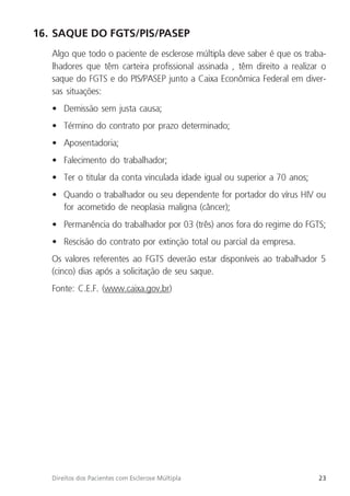 23
Direitos dos Pacientes com Esclerose Múltipla
16. SAQUE DO FGTS/PIS/PASEP
Algo que todo o paciente de esclerose múltipla deve saber é que os traba-
lhadores que têm carteira profissional assinada , têm direito a realizar o
saque do FGTS e do PIS/PASEP junto a Caixa Econômica Federal em diver-
sas situações:
• Demissão sem justa causa;
• Término do contrato por prazo determinado;
• Aposentadoria;
• Falecimento do trabalhador;
• Ter o titular da conta vinculada idade igual ou superior a 70 anos;
• Quando o trabalhador ou seu dependente for portador do vírus HIV ou
for acometido de neoplasia maligna (câncer);
• Permanência do trabalhador por 03 (três) anos fora do regime do FGTS;
• Rescisão do contrato por extinção total ou parcial da empresa.
Os valores referentes ao FGTS deverão estar disponíveis ao trabalhador 5
(cinco) dias após a solicitação de seu saque.
Fonte: C.E.F. (www.caixa.gov.br)
 