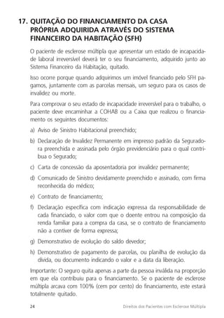 24 Direitos dos Pacientes com Esclerose Múltipla
17. QUITAÇÃO DO FINANCIAMENTO DA CASA
PRÓPRIA ADQUIRIDA ATRAVÉS DO SISTEMA
FINANCEIRO DA HABITAÇÃO (SFH)
O paciente de esclerose múltipla que apresentar um estado de incapacida-
de laboral irreversível deverá ter o seu financiamento, adquirido junto ao
Sistema Financeiro da Habitação, quitado.
Isso ocorre porque quando adquirimos um imóvel financiado pelo SFH pa-
gamos, juntamente com as parcelas mensais, um seguro para os casos de
invalidez ou morte.
Para comprovar o seu estado de incapacidade irreversível para o trabalho, o
paciente deve encaminhar a COHAB ou a Caixa que realizou o financia-
mento os seguintes documentos:
a) Aviso de Sinistro Habitacional preenchido;
b) Declaração de Invalidez Permanente em impresso padrão da Segurado-
ra preenchida e assinada pelo órgão previdenciário para o qual contri-
bua o Segurado;
c) Carta de concessão da aposentadoria por invalidez permanente;
d) Comunicado de Sinistro devidamente preenchido e assinado, com firma
reconhecida do médico;
e) Contrato de financiamento;
f) Declaração específica com indicação expressa da responsabilidade de
cada financiado, o valor com que o doente entrou na composição da
renda familiar para a compra da casa, se o contrato de financiamento
não a contiver de forma expressa;
g) Demonstrativo de evolução do saldo devedor;
h) Demonstrativo de pagamento de parcelas, ou planilha de evolução da
dívida, ou documento indicando o valor e a data da liberação.
Importante: O seguro quita apenas a parte da pessoa inválida na proporção
em que ela contribuiu para o financiamento. Se o paciente de esclerose
múltipla arcava com 100% (cem por cento) do financiamento, este estará
totalmente quitado.
 