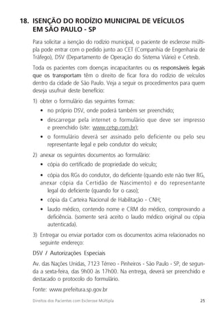 25
Direitos dos Pacientes com Esclerose Múltipla
18. ISENÇÃO DO RODÍZIO MUNICIPAL DE VEÍCULOS
EM SÃO PAULO - SP
Para solicitar a isenção do rodízio municipal, o paciente de esclerose múlti-
pla pode entrar com o pedido junto ao CET (Companhia de Engenharia de
Tráfego), DSV (Departamento de Operação do Sistema Viário) e Cetesb.
Toda os pacientes com doenças incapacitantes ou os responsáveis legais
que os transportam têm o direito de ficar fora do rodízio de veículos
dentro da cidade de São Paulo. Veja a seguir os procedimentos para quem
deseja usufruir deste benefício:
1) obter o formulário das seguintes formas:
• no próprio DSV, onde poderá também ser preenchido;
• descarregar pela internet o formulário que deve ser impresso
e preenchido (site: www.cetsp.com.br);
• o formulário deverá ser assinado pelo deficiente ou pelo seu
representante legal e pelo condutor do veículo;
2) anexar os seguintes documentos ao formulário:
• cópia do certificado de propriedade do veículo;
• cópia dos RGs do condutor, do deficiente (quando este não tiver RG,
anexar cópia da Certidão de Nascimento) e do representante
legal do deficiente (quando for o caso);
• cópia da Carteira Nacional de Habilitação - CNH;
• laudo médico, contendo nome e CRM do médico, comprovando a
deficiência. (somente será aceito o laudo médico original ou cópia
autenticada).
3) Entregar ou enviar portador com os documentos acima relacionados no
seguinte endereço:
DSV / Autorizações Especiais
Av. das Nações Unidas, 7123 Térreo - Pinheiros - São Paulo - SP, de segun-
da a sexta-feira, das 9h00 às 17h00. Na entrega, deverá ser preenchido e
destacado o protocolo do formulário.
Fonte: www.prefeitura.sp.gov.br
 