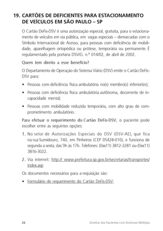 26 Direitos dos Pacientes com Esclerose Múltipla
19. CARTÕES DE DEFICIENTES PARA ESTACIONAMENTO
DE VEÍCULOS EM SÃO PAULO – SP
O Cartão DeFis-DSV é uma autorização especial, gratuita, para o estaciona-
mento de veículos em via pública, em vagas especiais – demarcadas com o
Símbolo Internacional de Acesso, para pessoas com deficiência de mobili-
dade, aparelhagem ortopédica ou prótese, temporária ou permanente. É
regulamentado pela portaria DSV/G. n.º 014/02, de abril de 2002.
Quem tem direito a esse benefício?
O Departamento de Operação do Sistema Viário (DSV) emite o Cartão DeFis-
DSV para:
• Pessoas com deficiência física ambulatória no(s) membro(s) inferior(es);
• Pessoas com deficiência física ambulatória autônoma, decorrente de in-
capacidade mental;
• Pessoas com mobilidade reduzida temporária, com alto grau de com-
prometimento ambulatório.
Para efetuar o requerimento do Cartão DeFis-DSV, o paciente pode
escolher entre as seguintes opções:
1. No setor de Autorizações Especiais do DSV (DSV-AE), que fica
na rua Sumidouro, 740, em Pinheiros (CEP 05428-010), e funciona de
segunda a sexta, das 9h às 17h. Telefones: (0xx11) 3812-3281 ou (0xx11)
3816-3022.
2. Via internet: http:// www.prefeitura.sp.gov.br/secretarias/transportes/
index.asp
Os documentos necessários para a requisição são:
• Formulário de requerimento do Cartão DeFis-DSV;
 