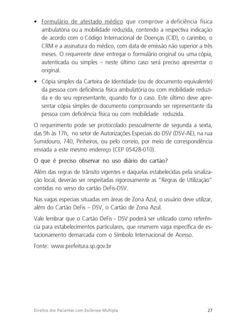 27
Direitos dos Pacientes com Esclerose Múltipla
• Formulário de atestado médico que comprove a deficiência física
ambulatória ou a mobilidade reduzida, contendo a respectiva indicação
de acordo com o Código Internacional de Doenças (CID), o carimbo, o
CRM e a assinatura do médico, com data de emissão não superior a três
meses. O requerente deve entregar o formulário original ou uma cópia,
autenticada ou simples – neste último caso será preciso apresentar o
original.
• Cópia simples da Carteira de Identidade (ou de documento equivalente)
da pessoa com deficiência física ambulatória ou com mobilidade reduzi-
da e do seu representante, quando for o caso. Este último deve apre-
sentar cópia simples de documento comprovando ser representante da
pessoa com deficiência física ou com mobilidade reduzida.
O requerimento pode ser protocolado pessoalmente de segunda a sexta,
das 9h às 17h, no setor de Autorizações Especiais do DSV (DSV-AE), na rua
Sumidouro, 740, Pinheiros, ou pelo correio, por meio de correspondência
enviada a este mesmo endereço (CEP 05428-010).
O que é preciso observar no uso diário do cartão?
Além das regras de trânsito vigentes e daquelas estabelecidas pela sinaliza-
ção local, deverão ser respeitadas rigorosamente as “Regras de Utilização”
contidas no verso do cartão DeFis-DSV.
Nas vagas especiais situadas em áreas de Zona Azul, o usuário deve utilizar,
além do Cartão DeFis – DSV, o Cartão de Zona Azul.
Vale lembrar que o Cartão DeFis - DSV poderá ser utilizado como referên-
cia para estabelecimentos particulares, que reservem vaga específica de es-
tacionamento demarcada com o Símbolo Internacional de Acesso.
Fonte: www.prefeitura.sp.gov.br
 