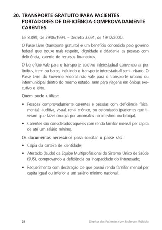 28 Direitos dos Pacientes com Esclerose Múltipla
20. TRANSPORTE GRATUITO PARA PACIENTES
PORTADORES DE DEFICIÊNCIA COMPROVADAMENTE
CARENTES
Lei 8.899, de 29/06/1994. – Decreto 3.691, de 19/12/2000.
O Passe Livre (transporte gratuito) é um benefício concedido pelo governo
federal que trouxe mais respeito, dignidade e cidadania as pessoas com
deficiência, carente de recursos financeiros.
O benefício vale para o transporte coletivo interestadual convencional por
ônibus, trem ou barco, incluindo o transporte interestadual semi-urbano. O
Passe Livre do Governo Federal não vale para o transporte urbano ou
intermunicipal dentro do mesmo estado, nem para viagens em ônibus exe-
cutivo e leito.
Quem pode utilizar:
• Pessoas comprovadamente carentes e pessoas com deficiência física,
mental, auditiva, visual, renal crônico, ou ostomizado (pacientes que ti-
veram que fazer cirurgia por anomalias no intestino ou bexiga).
• Carentes são considerados aqueles com renda familiar mensal per capita
de até um salário mínimo.
Os documentos necessários para solicitar o passe são:
• Cópia da carteira de identidade;
• Atestado (laudo) da Equipe Multiprofissional do Sistema Único de Saúde
(SUS), comprovando a deficiência ou incapacidade do interessado;
• Requerimento com declaração de que possui renda familiar mensal per
capita igual ou inferior a um salário mínimo nacional.
 