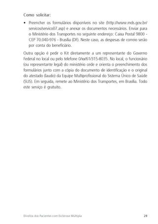 29
Direitos dos Pacientes com Esclerose Múltipla
Como solicitar:
• Preencher os formulários disponíveis no site (http://www.mds.gov.br/
servicos/servico07.asp) e anexar os documentos necessários. Enviar para
o Ministério dos Transportes no seguinte endereço: Caixa Postal 9800 -
CEP 70.040-976 - Brasília (DF). Neste caso, as despesas de correio serão
por conta do beneficiário.
Outra opção é pedir o Kit diretamente a um representante do Governo
Federal no local ou pelo telefone 0/xx/61/315-8035. No local, o funcionário
(ou representante legal) do ministério cede e orienta o preenchimento dos
formulários junto com a cópia do documento de identificação e o original
do atestado (laudo) da Equipe Multiprofissional do Sistema Único de Saúde
(SUS). Em seguida, remete ao Ministério dos Transportes, em Brasília. Todo
este serviço é gratuito.
 