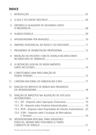 3
Direitos dos Pacientes com Esclerose Múltipla
ÍNDICE
1. INTRODUÇÃO ................................................................................... 05
2. O QUE É ESCLEROSE MÚLTIPLA?....................................................... 06
3. OBTENDO A QUALIDADE DE SEGURADO JUNTO
À PREVIDÊNCIA ................................................................................. 08
4. AUXÍLIO-DOENÇA ............................................................................. 09
5. APOSENTADORIA POR INVALIDEZ ..................................................... 10
6. AMPARO ASSISTENCIAL AO IDOSO E AO DEFICIENTE ....................... 11
7. PROGRAMA DE REABILITAÇÃO PROFISSIONAL ................................. 12
8. INSERÇÃO DO PACIENTE COM DE DOENÇA INCAPACITANTE
NO MERCADO DE TRABALHO ........................................................... 13
9. A OBTENÇÃO JUDICIAL DE MEDICAMENTOS
JUNTO AO ESTADO ........................................................................... 14
10. CONSTITUINDO UMA PROCURAÇÃO DE
PLENOS PODERES .............................................................................. 15
11. CARTEIRA NACIONAL DE HABILITAÇÃO (CNH) ................................. 17
12. ISENÇÃO DO IMPOSTO DE RENDA NOS PROVENTOS
DA APOSENTADORIA ........................................................................ 18
13. ISENÇÃO DE IMPOSTOS NA AQUISIÇÃO DE VEÍCULOS
AUTOMOTORES ................................................................................ 19
13.1. IOF - (Imposto sobre Operações Financeiras) ............................ 19
13.2. IPI - (Imposto sobre Produtos Industrializados) ......................... 19
13.3. IPVA - (Imposto sobre Propriedade de Veículos Automotores).. 20
13.4. ICMS - (Imposto sobre Circulação de Mercadorias
e Serviços) ............................................................................... 20
14. APOSENTADORIA INTEGRAL PARA SERVIDORES
PÚBLICOS, MESMO NÃO POSSUINDO O TEMPO
COMPLETO DE SERVIÇO ................................................................... 21
 