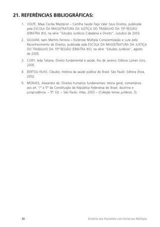 30 Direitos dos Pacientes com Esclerose Múltipla
21. REFERÊNCIAS BIBLIOGRÁFICAS:
1. VOLPE. Maia Cecília Mazzariol – Cartilha Saúde Faça Valer Seus Direitos, publicada
pela ESCOLA DA MAGISTRATURA DA JUSTIÇA DO TRABALHO DA 15ª REGIÃO
(EMATRA XV), na série “Estudos Jurídicos Cidadania e Direito”, outubro de 2003.
2. GIULIANI, Ivani Martins Ferreira – Esclerose Múltipla Conscientização e Luta pelo
Reconhecimento de Direitos, publicada pela ESCOLA DA MAGISTRATURA DA JUSTIÇA
DO TRABALHO DA 15ª REGIÃO (EMATRA XV), na série “Estudos Jurídicos”, agosto
de 2005.
3. CURY, Ieda Tatiana. Direito fundamental à saúde. Rio de Janeiro: Editora Lúmen Júris,
2005.
4. BERTOLI FILHO, Cláudio, História da saúde pública do Brasil. São Paulo: Editora Ática,
2002.
5. MORAES, Alexandre de. Direitos humanos fundamentais: teoria geral, comentários
aos art. 1° a 5° da Constituição da República Federativa do Brasil, doutrina e
jurisprudência. – 5ª. Ed. – São Paulo: Atlas, 2003 – (Coleção temas jurídicos; 3).
 