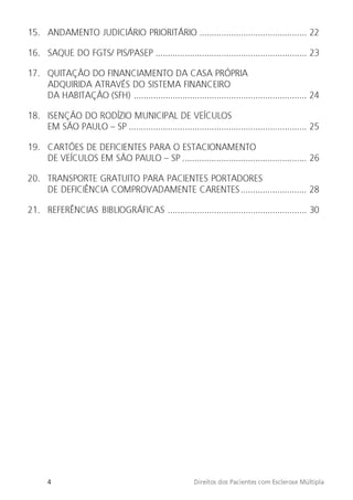 4 Direitos dos Pacientes com Esclerose Múltipla
15. ANDAMENTO JUDICIÁRIO PRIORITÁRIO ............................................ 22
16. SAQUE DO FGTS/ PIS/PASEP .............................................................. 23
17. QUITAÇÃO DO FINANCIAMENTO DA CASA PRÓPRIA
ADQUIRIDA ATRAVÉS DO SISTEMA FINANCEIRO
DA HABITAÇÃO (SFH) ....................................................................... 24
18. ISENÇÃO DO RODÍZIO MUNICIPAL DE VEÍCULOS
EM SÃO PAULO – SP ......................................................................... 25
19. CARTÕES DE DEFICIENTES PARA O ESTACIONAMENTO
DE VEÍCULOS EM SÃO PAULO – SP ................................................... 26
20. TRANSPORTE GRATUITO PARA PACIENTES PORTADORES
DE DEFICIÊNCIA COMPROVADAMENTE CARENTES........................... 28
21. REFERÊNCIAS BIBLIOGRÁFICAS ......................................................... 30
 