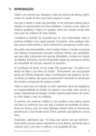 5
Direitos dos Pacientes com Esclerose Múltipla
1. INTRODUÇÃO
Saúde é um conceito que ultrapassa a idéia de ausência de doença, signifi-
cando um estado de bem estar físico, psíquico e social.
Para que o direito à saúde seja garantido, se faz necessário atentar para o
respeito ao exercício pleno de nossa cidadania. Conhecer as leis, exigir tra-
tamento igualitário e digno em qualquer esfera das relações sociais deve
fazer parte do cotidiano de todo cidadão.
Considerar-se excluído da sociedade por ter uma enfermidade como a
esclerose múltipla é uma opção pessoal. O paciente, como qualquer cida-
dão, possui muitos direitos; e deve conhecê-los e perseguí-los a todo custo.
Nos países mais desenvolvidos, como Estados Unidos e Canadá, as pessoas
com doenças incapacitantes possuem inúmeros direitos que possibilitam
que suas vidas transcorram sem grandes dificuldades, inclusive em relação
ao trabalho. Entretanto, isso foi conquistado através da consciência coletiva
da necessidade de Leis que amparam os pacientes.
A Constituição do Brasil, em seu artigo 196, garante que: “A saúde é um
direito de todos e um dever do Estado”. Teoricamente, isso seria possível
graças aos Tributos (impostos, taxas e contribuições) que pagamos, de for-
ma direta ou indireta, dos quais um percentual é destinado à manutenção
dos serviços e programas de amparo a saúde.
Todas as vezes que um cidadão se sentir impotente diante da negligência
ou irresponsabilidade do Estado em relação à sua saúde, deve recorrer à
Justiça. Dependendo da situação, o Poder Judiciário pode intervir de manei-
ra muito rápida a favor do indivíduo.
O paciente com esclerose múltipla (e com qualquer outra doença grave)
não deve se conformar com uma vida à margem da sociedade em decor-
rência da doença, pois em nossa legislação existem todas as ferramentas
possíveis para a sua inclusão social. Temos, portanto, que aplicá-las a nosso
favor.
Finalizando, salientamos que “A Justiça não socorre aos que dormem”.
Desta forma, procure exercer ativamente os seus direitos, permitindo que o
Judiciário atue a seu favor e melhore a sua qualidade de vida.
 
