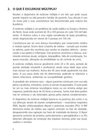 6 Direitos dos Pacientes com Esclerose Múltipla
2. O QUE É ESCLEROSE MÚLTIPLA?
Receber o diagnóstico de esclerose múltipla é um fato que pode causar
grande impacto na vida pessoal e familiar do paciente. Essa afecção é rara
no nosso país e suas características são desconhecidas pela maioria dos
brasileiros.
A esclerose múltipla é um problema de saúde pública na Europa e América
do Norte, locais onde acomete de 30 a 300 pessoas em cada 100 mil habi-
tantes. A América Latina é uma região considerada de baixa prevalência,
sendo diagnosticada em menos de 5 pessoas em 100 mil.
Caracteriza-se por ser uma doença imunológica que compromete cérebro
e medula espinal. Ocorre dano à bainha de mielina – camada que envolve
os axônios, parte dos neurônios que conduz os impulsos elétricos – provo-
cando a sua quebra e inflamação. Esse processo caracteriza a doença, acar-
retando sintomas visuais, vertigens, desequilíbrio, falta de coordenação, fra-
queza muscular, alterações da sensibilidade ou do controle da urina.
A esclerose múltipla inicia-se geralmente entre 20 e 40 anos, período de
grande atividade estudantil e profissional, sendo nessa idade duas vezes
mais comum nas mulheres. Acima dos 40 anos incide igualmente nos dois
sexos. A sua causa ainda não foi determinada, podendo se relacionar a
fatores infecciosos, ambientais ou susceptibilidade genética.
A gravidade dos sintomas varia – alguns pacientes continuam com sua vida
plena e produtiva, entretanto, outros se tornam incapacitados. O surto pode
ter um ou mais sintomas neurológicos novos ou um sintoma antigo que
reaparece, podendo durar de 24 horas a semanas. Surtos mais leves podem
não ter sintomas e são detectados apenas pelos exames complementares.
O diagnóstico da esclerose múltipla baseia-se na presença dos surtos e na
sua detecção através de exames complementares – ressonância magnética
(RM), líquido cefalorraquidiano (líquor) e potenciais evocados (PEs). A RM
demonstra lesões da mielina que captam contraste na fase de atividade,
desaparecendo essa captação nas fases de inatividade da doença. O líquor
apresenta aumento de proteína, particularmente a gamaglobulina e os PEs
detectam alterações da condução dos impulsos nervosos pelas vias visual,
auditiva e sensitiva.
 