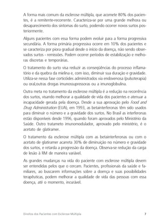 7
Direitos dos Pacientes com Esclerose Múltipla
A forma mais comum da esclerose múltipla, que acomete 80% dos pacien-
tes, é a remitente-recorrente. Caracteriza-se por uma grande melhora ou
desaparecimento dos sintomas do surto, podendo ocorrer novos surtos pos-
teriormente.
Alguns pacientes com essa forma podem evoluir para a forma progressiva
secundária. A forma primária progressiva ocorre em 10% dos pacientes e
se caracteriza por piora gradual desde o início da doença, não sendo obser-
vados surtos - remissões. Podem ocorrer períodos de estabilização e melho-
ras discretas e temporárias.
O tratamento do surto visa reduzir as conseqüências do processo inflama-
tório e da quebra da mielina e, com isso, diminuir sua duração e gravidade.
Utiliza-se nessa fase corticóides administrados via endovenosa (pulsoterapia)
ou oral,outras drogas imunossupressoras ou a imunoglobulina.
Outra meta no tratamento da esclerose múltipla é a redução na recorrência
dos surtos, visando melhorar a qualidade de vida dos pacientes e atenuar a
incapacidade gerada pela doença. Desde a sua aprovação pelo Food and
Drug Administration (EUA), em 1993, as betainterferonas têm sido usados
para diminuir o número e a gravidade dos surtos. No Brasil as interferonas
estão disponíveis desde 1996, quando foram aprovados pelo Ministério da
Saúde. Outro tratameto imunomodulador, aprovado pelo ministério, é o
acetato de glatiramer.
O tratamento da esclerose múltipla com as betainterferonas ou com o
acetato de glatiramer acarreta 30% de diminuição no número e gravidade
dos surtos, e retarda a progressão da doença. Observa-se redução da carga
de lesão à RM de maneira variável.
As grandes mudanças na vida do paciente com esclerose múltipla devem
ser entendidas pelos que o cercam. Pacientes, profissionais da saúde e fa-
miliares, ao buscarem informações sobre a doença e suas possibilidades
terapêuticas, podem melhorar a qualidade de vida das pessoas com essa
doença, até o momento, incurável.
 