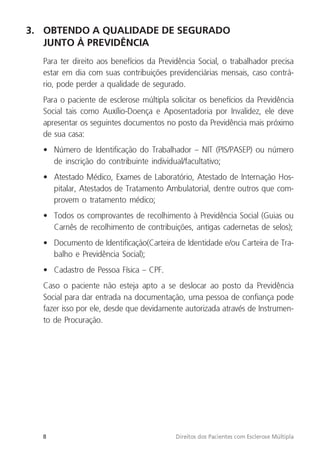 8 Direitos dos Pacientes com Esclerose Múltipla
3. OBTENDO A QUALIDADE DE SEGURADO
JUNTO À PREVIDÊNCIA
Para ter direito aos benefícios da Previdência Social, o trabalhador precisa
estar em dia com suas contribuições previdenciárias mensais, caso contrá-
rio, pode perder a qualidade de segurado.
Para o paciente de esclerose múltipla solicitar os benefícios da Previdência
Social tais como Auxílio-Doença e Aposentadoria por Invalidez, ele deve
apresentar os seguintes documentos no posto da Previdência mais próximo
de sua casa:
• Número de Identificação do Trabalhador – NIT (PIS/PASEP) ou número
de inscrição do contribuinte individual/facultativo;
• Atestado Médico, Exames de Laboratório, Atestado de Internação Hos-
pitalar, Atestados de Tratamento Ambulatorial, dentre outros que com-
provem o tratamento médico;
• Todos os comprovantes de recolhimento à Previdência Social (Guias ou
Carnês de recolhimento de contribuições, antigas cadernetas de selos);
• Documento de Identificação(Carteira de Identidade e/ou Carteira de Tra-
balho e Previdência Social);
• Cadastro de Pessoa Física – CPF.
Caso o paciente não esteja apto a se deslocar ao posto da Previdência
Social para dar entrada na documentação, uma pessoa de confiança pode
fazer isso por ele, desde que devidamente autorizada através de Instrumen-
to de Procuração.
 