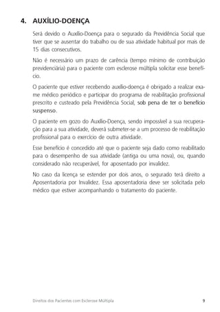 9
Direitos dos Pacientes com Esclerose Múltipla
4. AUXÍLIO-DOENÇA
Será devido o Auxílio-Doença para o segurado da Previdência Social que
tiver que se ausentar do trabalho ou de sua atividade habitual por mais de
15 dias consecutivos.
Não é necessário um prazo de carência (tempo mínimo de contribuição
previdenciária) para o paciente com esclerose múltipla solicitar esse benefí-
cio.
O paciente que estiver recebendo auxílio-doença é obrigado a realizar exa-
me médico periódico e participar do programa de reabilitação profissional
prescrito e custeado pela Previdência Social, sob pena de ter o benefício
suspenso.
O paciente em gozo do Auxílio-Doença, sendo impossível a sua recupera-
ção para a sua atividade, deverá submeter-se a um processo de reabilitação
profissional para o exercício de outra atividade.
Esse benefício é concedido até que o paciente seja dado como reabilitado
para o desempenho de sua atividade (antiga ou uma nova), ou, quando
considerado não recuperável, for aposentado por invalidez.
No caso da licença se estender por dois anos, o segurado terá direito a
Aposentadoria por Invalidez. Essa aposentadoria deve ser solicitada pelo
médico que estiver acompanhando o tratamento do paciente.
 