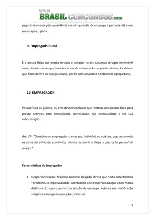 9
pago diretamente pela previdência social e garantia de emprego à gestante até cinco
meses após o parto.
9. Empregado Rural
È a pessoa física que presta serviços a tomador rural, realizando serviços em imóvel
rural, situado no campo, fora das áreas de urbanização ou prédio rústico, localidade
que ficam dentro do espaço urbano, porém com atividades nitidamente agropastoris.
10. EMPREGADOR
Pessoa física ou jurídica, ou ente despersonificado que contrata uma pessoa física para
prestar serviços, com pessoalidade, onerosidade, não eventualidade e sob sua
subordinação.
Art. 2º - “Considera-se empregador a empresa, individual ou coletiva, que, assumindo
os riscos da atividade econômica, admite, assalaria e dirige a prestação pessoal de
serviço.”
Características do Empregador
• Despersonificação: Maurício Godinho Delgado afirma que nesta característica
“predomina a impessoalidade, acentuando a lei despersonalização como marca
distintiva do sujeito passivo da relação de emprego, autoriza sua modificação
subjetiva ao longo da evolução contratual;
 