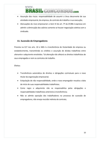 10
• Assunção dos riscos: responsabilidade de assumir o ônus decorrente de sua
atividade empresarial, da empresa, do contrato de trabalho e sua execução;
• Atenuações do risco empresarial: o item IV do art. 7º da CF/88 é expresso em
admitir a diminuição dos salários somente se houver negociação coletiva com o
sindicado.
11. Sucessão de Empregadores
Prevista na CLT nos arts. 10 e 448 é a transferência de titularidade de empresa ou
estabelecimento, transmitindo os créditos e assunção de dívidas trabalhista entre
alienante e adquirente envolvidos. Tal alteração não afetará os direitos trabalhistas de
seus empregados e nem os contratos de trabalho.
Efeitos:
• Transferência automática de direitos e obrigações contratuais para o novo
titular da organização empresarial;
• Estipulação de não responsabilidade, onde o novo empregador ressalva a data
de início de suas responsabilidades trabalhistas;
• Como regra o adquirente não se responsabiliza pelas obrigações e
responsabilidades trabalhistas anteriores à transferência;
• Não se admite oposição dos trabalhadores no processo de sucessão de
empregadores, não enseja rescisão indireta do contrato;
 