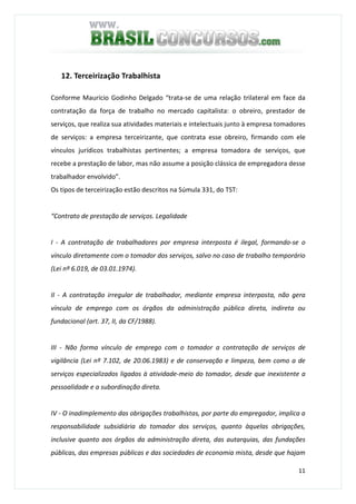 11
12. Terceirização Trabalhista
Conforme Maurício Godinho Delgado “trata-se de uma relação trilateral em face da
contratação da força de trabalho no mercado capitalista: o obreiro, prestador de
serviços, que realiza sua atividades materiais e intelectuais junto à empresa tomadores
de serviços: a empresa terceirizante, que contrata esse obreiro, firmando com ele
vínculos jurídicos trabalhistas pertinentes; a empresa tomadora de serviços, que
recebe a prestação de labor, mas não assume a posição clássica de empregadora desse
trabalhador envolvido”.
Os tipos de terceirização estão descritos na Súmula 331, do TST:
“Contrato de prestação de serviços. Legalidade
I - A contratação de trabalhadores por empresa interposta é ilegal, formando-se o
vínculo diretamente com o tomador dos serviços, salvo no caso de trabalho temporário
(Lei nº 6.019, de 03.01.1974).
II - A contratação irregular de trabalhador, mediante empresa interposta, não gera
vínculo de emprego com os órgãos da administração pública direta, indireta ou
fundacional (art. 37, II, da CF/1988).
III - Não forma vínculo de emprego com o tomador a contratação de serviços de
vigilância (Lei nº 7.102, de 20.06.1983) e de conservação e limpeza, bem como a de
serviços especializados ligados à atividade-meio do tomador, desde que inexistente a
pessoalidade e a subordinação direta.
IV - O inadimplemento das obrigações trabalhistas, por parte do empregador, implica a
responsabilidade subsidiária do tomador dos serviços, quanto àquelas obrigações,
inclusive quanto aos órgãos da administração direta, das autarquias, das fundações
públicas, das empresas públicas e das sociedades de economia mista, desde que hajam
 