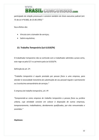 12
participado da relação processual e constem também do título executivo judicial (art.
71 da Lei nº 8.666, de 21.06.1993).”
Seus efeitos são:
• Vínculo com o tomador de serviços;
• Salário equitativo;
13. Trabalho Temporário (Lei 6.019/74)
O trabalhador temporário não se confunde com o trabalhador admitido a prazo certo,
este rege-se pela CLT e o primeiro pela Lei 6.019/74.
Definição do art. 2º:
“Trabalho temporário é aquele prestado por pessoa física a uma empresa, para
atender à necessidade transitória de substituição de seu pessoal regular e permanente
ou à acréscimo extraordinário de serviços.”
E empresa de trabalho temporário, art. 4º:
“Compreende-se como empresa de trabalho temporário a pessoa física ou jurídica
urbana, cuja atividade consiste em colocar à disposição de outras empresas,
temporariamente, trabalhadores, devidamente qualificados, por elas remunerados e
assistidos.”
Hipóteses:
 