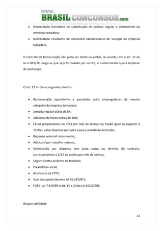 13
• Necessidade transitória de substituição de pessoal regular e permanente da
empresa tomadora;
• Necessidade resultante de acréscimo extraordinário de serviços da empresa
tomadora.
O contrato de terceirização não pode ser tácito ou verbal, de acordo com o art. 11 da
lei 6.019/74, exige-se que seja formulado por escrito, e evidenciando qual a hipótese
de pactuação.
O art. 12 arrola os seguintes direitos:
• Remuneração equivalente à percebida pelos empregadores da mesma
categoria da empresa tomadora;
• Jornada regular diária de 8h;
• Adicional de horas extras de 20%;
• Férias proporcionais de 1/12 por mês de serviço ou fração igual ou superior a
15 dias, salvo dispensa por justa causa e pedido de demissão;
• Repouso semanal remunerado;
• Adicional por trabalho noturno,
• Indenização por dispensa sem justa causa ou término do contrato,
correspondente a 1/12 do salário por mês de serviço;
• Seguro contra acidente de trabalho;
• Previdência social;
• Assinatura de CTPS;
• Vale transporte Decreto nº 95.247/87);
• FGTS (Lei 7.839/89 e art. 15 e 20 da Lei 8.036/90);
Responsabilidade
 