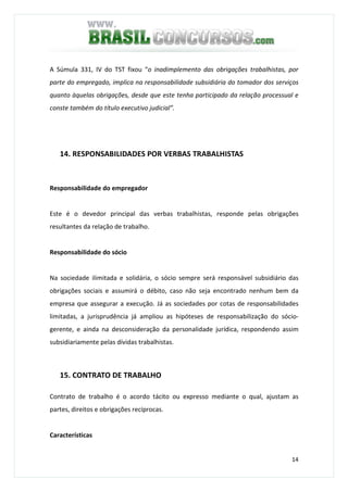 14
A Súmula 331, IV do TST fixou “o inadimplemento das obrigações trabalhistas, por
parte do empregado, implica na responsabilidade subsidiária do tomador dos serviços
quanto àquelas obrigações, desde que este tenha participado da relação processual e
conste também do título executivo judicial”.
14. RESPONSABILIDADES POR VERBAS TRABALHISTAS
Responsabilidade do empregador
Este é o devedor principal das verbas trabalhistas, responde pelas obrigações
resultantes da relação de trabalho.
Responsabilidade do sócio
Na sociedade ilimitada e solidária, o sócio sempre será responsável subsidiário das
obrigações sociais e assumirá o débito, caso não seja encontrado nenhum bem da
empresa que assegurar a execução. Já as sociedades por cotas de responsabilidades
limitadas, a jurisprudência já ampliou as hipóteses de responsabilização do sócio-
gerente, e ainda na desconsideração da personalidade jurídica, respondendo assim
subsidiariamente pelas dívidas trabalhistas.
15. CONTRATO DE TRABALHO
Contrato de trabalho é o acordo tácito ou expresso mediante o qual, ajustam as
partes, direitos e obrigações recíprocas.
Características
 