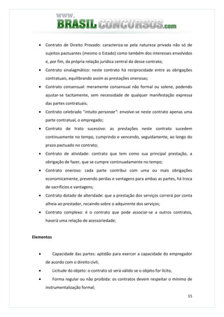 15
• Contrato de Direito Provado: caracteriza-se pela natureza privada não só de
sujeitos pactuantes (mesmo o Estado) como também dos interesses envolvidos
e, por fim, da própria relação jurídica central do desse contrato;
• Contrato sinalagmático: neste contrato há reciprocidade entre as obrigações
contratuais, equilibrando assim as prestações onerosas;
• Contrato consensual: meramente consensual não formal ou solene, podendo
ajustar-se tacitamente, sem necessidade de qualquer manifestação expressa
das partes contratuais;
• Contrato celebrado “intuito personae”: envolve-se neste contrato apenas uma
parte contratual, o empregado;
• Contrato de trato sucessivo: as prestações neste contrato sucedem
continuamente no tempo, cumprindo e vencendo, seguidamente, ao longo do
prazo pactuado no contrato;
• Contrato de atividade: contrato que tem como sua principal prestação, a
obrigação de fazer, que se cumpre continuadamente no tempo;
• Contrato oneroso: cada parte contribui com uma ou mais obrigações
economicamente, prevendo perdas e vantagens para ambas as partes, há troca
de sacrifícios e vantagens;
• Contrato dotado de alteridade: que a prestação dos serviços correrá por conta
alheia ao prestador, recaindo sobre o adquirente dos serviços;
• Contrato complexo: é o contrato que pode associar-se a outros contratos,
haverá uma relação de acessoriedade;
Elementos
• Capacidade das partes: aptidão para exercer a capacidade do empregador
de acordo com o direito civil;
• Licitude do objeto: o contrato só será válido se o objeto for lícito,
• Forma regular ou não proibida: os contratos devem respeitar o mínimo de
instrumentalização formal;
 