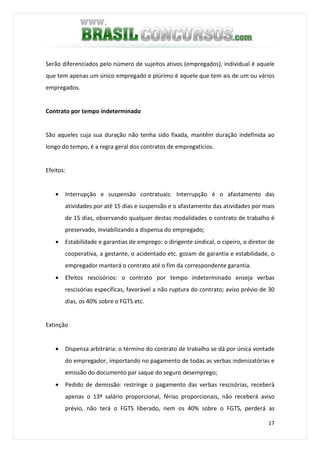 17
Serão diferenciados pelo número de sujeitos ativos (empregados), individual é aquele
que tem apenas um único empregado e plúrimo é aquele que tem ais de um ou vários
empregados.
Contrato por tempo indeterminado
São aqueles cuja sua duração não tenha sido fixada, mantêm duração indefinida ao
longo do tempo, é a regra geral dos contratos de empregatícios.
Efeitos:
• Interrupção e suspensão contratuais: Interrupção é o afastamento das
atividades por até 15 dias e suspensão e o afastamento das atividades por mais
de 15 dias, observando qualquer destas modalidades o contrato de trabalho é
preservado, inviabilizando a dispensa do empregado;
• Estabilidade e garantias de emprego: o dirigente sindical, o cipeiro, o diretor de
cooperativa, a gestante, o acidentado etc. gozam de garantia e estabilidade, o
empregador manterá o contrato até o fim da correspondente garantia.
• Efeitos rescisórios: o contrato por tempo indeterminado enseja verbas
rescisórias específicas, favorável a não ruptura do contrato; aviso prévio de 30
dias, os 40% sobre o FGTS etc.
Extinção
• Dispensa arbitrária: o término do contrato de trabalho se dá por única vontade
do empregador, importando no pagamento de todas as verbas indenizatórias e
emissão do documento par saque do seguro desemprego;
• Pedido de demissão: restringe o pagamento das verbas rescisórias, receberá
apenas o 13º salário proporcional, férias proporcionais, não receberá aviso
prévio, não terá o FGTS liberado, nem os 40% sobre o FGTS, perderá as
 