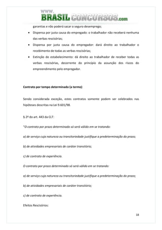 18
garantias e não poderá sacar o seguro desemprego;
• Dispensa por justa causa do empregado: o trabalhador não receberá nenhuma
das verbas rescisórias;
• Dispensa por justa causa do empregador: dará direito ao trabalhador o
recebimento de todas as verbas rescisórias;
• Extinção do estabelecimento: dá direito ao trabalhador de receber todas as
verbas rescisórias, decorrente do princípio da assunção dos riscos do
empreendimento pelo empregador.
Contrato por tempo determinado (a termo)
Sendo considerada exceção, estes contratos somente podem ser celebrados nas
hipóteses descritas na Lei 9.601/98.
§ 2º do art. 443 da CLT:
“O contrato por prazo determinado só será válido em se tratando:
a) de serviço cuja natureza ou transitoriedade justifique a predeterminação do prazo;
b) de atividades empresariais de caráter transitório;
c) de contrato de experiência.
O contrato por prazo determinado só será válido em se tratando:
a) de serviço cuja natureza ou transitoriedade justifique a predeterminação do prazo;
b) de atividades empresariais de caráter transitório;
c) de contrato de experiência.
Efeitos Rescisórios:
 