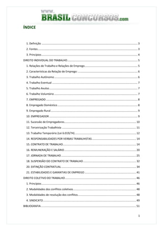 1
ÍNDICE
1. Definição ............................................................................................................................... 3
2. Fontes.................................................................................................................................... 3
3. Princípios............................................................................................................................... 4
DIREITO INDIVIDUAL DO TRABALHO............................................................................................. 5
1. Relações de Trabalho e Relações de Emprego...................................................................... 5
2. Características da Relação de Emprego: ............................................................................... 6
3. Trabalho Autônomo .............................................................................................................. 6
4. Trabalho Eventual ................................................................................................................. 7
5. Trabalho Avulso..................................................................................................................... 7
6. Trabalho Voluntário .............................................................................................................. 7
7. EMPREGADO ......................................................................................................................... 8
8. Empregado Doméstico.......................................................................................................... 8
9. Empregado Rural................................................................................................................... 9
10. EMPREGADOR..................................................................................................................... 9
11. Sucessão de Empregadores............................................................................................... 10
12. Terceirização Trabalhista .................................................................................................. 11
13. Trabalho Temporário (Lei 6.019/74)................................................................................. 12
14. RESPONSABILIDADES POR VERBAS TRABALHISTAS .......................................................... 14
15. CONTRATO DE TRABALHO................................................................................................. 14
16. REMUNERAÇÃO E SALÁRIO............................................................................................... 20
17. JORNADA DE TRABALHO ................................................................................................... 25
18. SUSPENSÃO DO CONTRATO DE TRABALHO...................................................................... 32
20. EXTINÇÃO CONTRATUAL................................................................................................... 34
21. ESTABILIDADES E GARANTIAS DE EMPREGO .................................................................... 41
DIREITO COLETIVO DO TRABALHO.............................................................................................. 46
1. Princípios............................................................................................................................. 46
2. Modalidades dos conflitos coletivos................................................................................... 48
3. Modalidades de resolução dos conflitos............................................................................. 48
4. SINDICATO........................................................................................................................... 49
BIBLIOGRAFIA.............................................................................................................................. 51
 