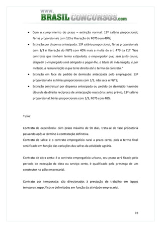 19
• Com o cumprimento do prazo – extinção normal: 13º salário proporcional,
férias proporcionais com 1/3 e liberação do FGTS sem 40%;
• Extinção por dispensa antecipada: 13º salário proporcional, férias proporcionais
com 1/3 e liberação do FGTS com 40% mais a multa do art. 479 da CLT “Nos
contratos que tenham termo estipulado, o empregador que, sem justa causa,
despedir o empregado será obrigado a pagar-lhe, a titulo de indenização, e por
metade, a remuneração a que teria direito até o termo do contrato.”
• Extinção em face de pedido de demissão antecipada pelo empregado: 13º
proporcional e as férias proporcionais com 1/3, não saca o FGTS;
• Extinção contratual por dispensa antecipada ou pedido de demissão havendo
cláusula de direito recíproco de antecipação rescisória: aviso prévio, 13º salário
proporcional, férias proporcionais com 1/3, FGTS com 40%.
Tipos:
Contrato de experiência: com prazo máximo de 90 dias, trata-se de fase probatória
passando após o término à contratação definitiva.
Contrato de safra: é o contrato empregatício rural a prazo certo, pois o termo final
será fixado em função das variações das safras da atividade agrária.
Contrato de obra certa: é o contrato empregatício urbano, seu prazo será fixado pelo
período de execução da obra ou serviço certo, é qualificado pela presença de um
construtor no pólo empresarial.
Contrato por temporada: são direcionados à prestação de trabalho em lapsos
temporais específicos e delimitados em função da atividade empresarial.
 