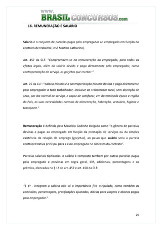 20
16. REMUNERAÇÃO E SALÁRIO
Salário é o conjunto de parcelas pagas pelo empregador ao empregado em função do
contrato de trabalho (José Martins Catharino).
Art. 457 da CLT: “Compreendem-se na remuneração do empregado, para todos os
efeitos legais, além do salário devido e pago diretamente pelo empregador, como
contraprestação do serviço, as gorjetas que receber.”
Art. 76 da CLT: “Salário mínimo é a contraprestação mínima devida e paga diretamente
pelo empregador a todo trabalhador, inclusive ao trabalhador rural, sem distinção de
sexo, por dia normal de serviço, e capaz de satisfazer, em determinada época e região
do País, as suas necessidades normais de alimentação, habitação, vestuário, higiene e
transporte.”
Remuneração é definida pelo Maurício Godinho Delgado como “o gênero de parcelas
devidas e pagas ao empregado em função da prestação de serviços ou da simples
existência da relação de emprego (gorjetas), ao passo que salário seria a parcela
contraprestativa principal para a esse empregado no contexto do contrato”.
Parcelas salariais tipificadas: o salário é composto também por outras parcelas pagas
pelo empregado e previstas em regra geral, 13º, adicionais, porcentagens e os
prêmios, elencadas no § 1º do art. 457 e art. 458 da CLT:
“§ 1º - Integram o salário não só a importância fixa estipulada, como também as
comissões, percentagens, gratificações ajustadas, diárias para viagens e abonos pagos
pelo empregador.”
 