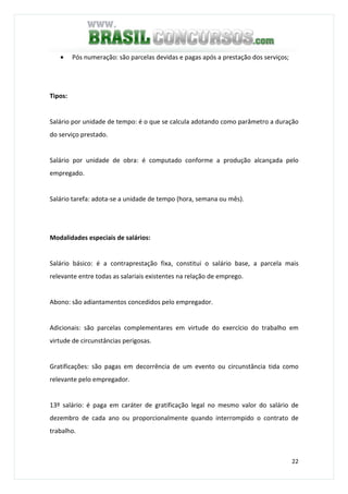 22
• Pós numeração: são parcelas devidas e pagas após a prestação dos serviços;
Tipos:
Salário por unidade de tempo: é o que se calcula adotando como parâmetro a duração
do serviço prestado.
Salário por unidade de obra: é computado conforme a produção alcançada pelo
empregado.
Salário tarefa: adota-se a unidade de tempo (hora, semana ou mês).
Modalidades especiais de salários:
Salário básico: é a contraprestação fixa, constitui o salário base, a parcela mais
relevante entre todas as salariais existentes na relação de emprego.
Abono: são adiantamentos concedidos pelo empregador.
Adicionais: são parcelas complementares em virtude do exercício do trabalho em
virtude de circunstâncias perigosas.
Gratificações: são pagas em decorrência de um evento ou circunstância tida como
relevante pelo empregador.
13º salário: é paga em caráter de gratificação legal no mesmo valor do salário de
dezembro de cada ano ou proporcionalmente quando interrompido o contrato de
trabalho.
 