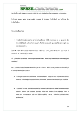 23
Comissões: são pagas em decorrência de uma produção alcançada pelo empregado.
Prêmios: pagas pelo empregador devido à conduta individual ou coletiva do
trabalhador.
Garantias Salariais
• Irredutibilidade salarial: a Constituição de 1988 manifesta-se na garantia da
irredutibilidade salarial em seu art. 7º, VI, ressalvado quando há convenção ou
acordo coletivo.
Art. 7º - “São direitos dos trabalhadores urbanos e rurais, além de outros que visem à
melhoria de sua condição social:
VII - garantia de salário, nunca inferior ao mínimo, para os que percebem remuneração
variável;”
Essa garantia visa combater a diminuição de salário e redução de jornada ou de serviço
e consegue redução salarial.
• Correção Salarial Automática: o ordenamento estipula uma revisão anual dos
salários das categorias profissionais, realizado por meio de negociação coletiva
• Patamar Salarial Mínimo Imperativo: o salário mínimo estabelecido pela ordem
jurídica possui um patamar mínimo, pode ser genérico abrangendo todo o
mercado ou especial, que abrange somente certas categorias profissionais
específicas.
 