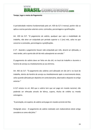 24
Tempo, lugar e meios de Pagamento
A periodicidade máxima fundamentada pelo art. 459 da CLT é mensal, porém não se
aplica a outras parcelas salariais como: comissões, porcentagens e gratificações.
Art. 459 da CLT: “O pagamento do salário, qualquer que seja a modalidade do
trabalho, não deve ser estipulado por período superior a 1 (um) mês, salvo no que
concerne a comissões, percentagens e gratificações.
§ 1º - Quando o pagamento houver sido estipulado por mês, deverá ser efetuado, o
mais tardar, até o quinto dia útil do mês subseqüente ao vencido.”
O pagamento do salário deve ser feito em dia útil, no local do trabalho e durante o
horário do serviço ou imediatamente ao seu término.
Art. 465 da CLT: “O pagamento dos salários será efetuado em dia útil e no local do
trabalho, dentro do horário do serviço ou imediatamente após o encerramento deste,
salvo quando efetuado por depósito em conta bancária, observado o disposto no artigo
anterior.”
A CLT estatui no art. 463 que o salário tem que ser pago em moeda nacional, não
podendo ser efetuado através de bônus, cupons, títulos de crédito ou moeda
estrangeira.
“A prestação, em espécie, do salário será paga em moeda corrente do País.
Parágrafo único - O pagamento do salário realizado com inobservância deste artigo
considera-se como não feito.”
 