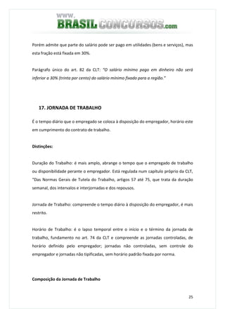 25
Porém admite que parte do salário pode ser pago em utilidades (bens e serviços), mas
esta fração está fixada em 30%.
Parágrafo único do art. 82 da CLT: “O salário mínimo pago em dinheiro não será
inferior a 30% (trinta por cento) do salário mínimo fixado para a região.”
17. JORNADA DE TRABALHO
É o tempo diário que o empregado se coloca à disposição do empregador, horário este
em cumprimento do contrato de trabalho.
Distinções:
Duração do Trabalho: é mais amplo, abrange o tempo que o empregado de trabalho
ou disponibilidade perante o empregador. Está regulada num capítulo próprio da CLT,
“Das Normas Gerais de Tutela do Trabalho, artigos 57 até 75, que trata da duração
semanal, dos intervalos e interjornadas e dos repousos.
Jornada de Trabalho: compreende o tempo diário à disposição do empregador, é mais
restrito.
Horário de Trabalho: é o lapso temporal entre o início e o término da jornada de
trabalho, fundamento no art. 74 da CLT e compreende as jornadas controladas, de
horário definido pelo empregador; jornadas não controladas, sem controle do
empregador e jornadas não tipificadas, sem horário padrão fixada por norma.
Composição da Jornada de Trabalho
 