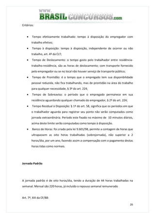 26
Critérios:
• Tempo efetivamente trabalhado: tempo à disposição do empregador com
trabalho efetivo;
• Tempo à disposição: tempo à disposição, independente de ocorrer ou não
trabalho, art. 4º da CLT;
• Tempo de Deslocamento: o tempo gasto pelo trabalhador entre residência-
trabalho-residência, são as horas de deslocamento; com transporte fornecido
pelo empregador ou se no local não houver serviço de transporte público;
• Tempo de Prontidão: é o tempo que o empregado tem sua disponibilidade
pessoal reduzida, não fica trabalhando, mas de prontidão na área do trabalho
para qualquer necessidade, § 3º do art. 224;
• Tempo de Sobreaviso: o período que o empregado permanece em sua
residência aguardando qualquer chamado do empregador, § 2º do art. 224;
• Tempo Residual à Disposição: § 1º do art. 58, significa que os períodos em que
o trabalhador aguarda para registrar seu ponto não serão computados como
jornada extraordinária. Período este fixado no máximo de 10 minutos diários,
acima deste limite serão computadas como tempo à disposição.
• Banco de Horas: foi criado pela lei 9.601/98, permite a contagem de horas que
ultrapassem as oito horas trabalhadas (sobrejornada), não superior a 2
horas/dia, por um ano, fazendo assim a compensação com o pagamento destas
horas tidas como normais.
Jornada Padrão
A jornada padrão é de oito horas/dia, tendo a duração de 44 horas trabalhadas na
semanal. Mensal são 220 horas, já incluído o repouso semanal remunerado
Art. 7ª, XIII da CF/88:
 
