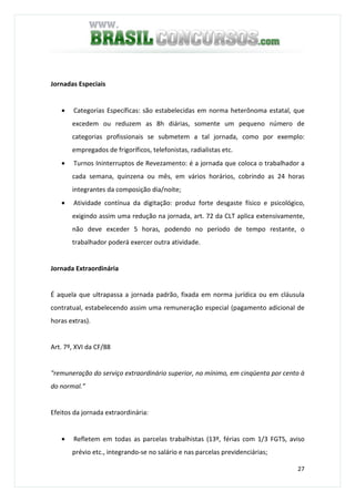 27
Jornadas Especiais
• Categorias Específicas: são estabelecidas em norma heterônoma estatal, que
excedem ou reduzem as 8h diárias, somente um pequeno número de
categorias profissionais se submetem a tal jornada, como por exemplo:
empregados de frigoríficos, telefonistas, radialistas etc.
• Turnos Ininterruptos de Revezamento: é a jornada que coloca o trabalhador a
cada semana, quinzena ou mês, em vários horários, cobrindo as 24 horas
integrantes da composição dia/noite;
• Atividade contínua da digitação: produz forte desgaste físico e psicológico,
exigindo assim uma redução na jornada, art. 72 da CLT aplica extensivamente,
não deve exceder 5 horas, podendo no período de tempo restante, o
trabalhador poderá exercer outra atividade.
Jornada Extraordinária
É aquela que ultrapassa a jornada padrão, fixada em norma jurídica ou em cláusula
contratual, estabelecendo assim uma remuneração especial (pagamento adicional de
horas extras).
Art. 7º, XVI da CF/88
"remuneração do serviço extraordinário superior, no mínimo, em cinqüenta por cento à
do normal.”
Efeitos da jornada extraordinária:
• Refletem em todas as parcelas trabalhistas (13º, férias com 1/3 FGTS, aviso
prévio etc., integrando-se no salário e nas parcelas previdenciárias;
 