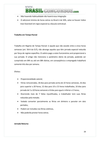 28
• Não havendo habitualidade não haverá essa integração
• O adicional mínimo de horas extras no Brasil é de 50%, salvo se houver índice
mais favorável em regra especial ou cláusula contratual.
Trabalho em Tempo Parcial
Trabalho em Regime de Tempo Parcial: é aquele que não excede vinte e cinco horas
semanais (art. 58-A da CLT), não abrange aqueles que têm jornada especial reduzida
por força de regime específico. O salário pago a estes funcionários será proporcional a
sua jornada. O artigo não menciona o parâmetro diário da jornada, podendo ser
cumprindo em 04h ou até em 08h diárias, em conseqüência o empregado trabalhará
somente três dias por semana.
Efeitos:
• Proporcionalidade salarial;
• Férias remuneradas, 18 dias para jornada acima de 22 horas semanais, 16 dias
para superior a 20 horas, 12 dias para 10 a 15 horas trabalhadas, 10 dias para
jornada de 5 a 10 horas semanais e 8 dias para igual e inferior a 5 horas;
• Ocorrendo mais de 7 faltas injustificadas, o trabalhador terá suas férias
reduzidas pela metade;
• Vedado converter parcialmente as férias em dinheiro e parcelar em dois
períodos;
• Podem ser incluídos nas férias coletivas,
• Não poderão prestar horas extras.
Jornada Noturna
 