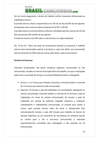 29
Por ser muito desgastante o direito do trabalho confere tratamento diferenciado ao
trabalhador noturno.
A jornada noturna urbana compreende-se em 22h de um dia até 05h do dia seguinte,
considerado a hora noturna urbana composta de 52’30’’ e não 60’
A jornada noturna rural será distinta conforme a atividade exercida, lavoura de 21h até
05h; pecuária de 20h até 04h do dia seguinte.
O adicional noturno é de 20% sobre o valor da hora ou fração trabalhada.
Art. 73 da CLT: “Salvo nos casos de revezamento semanal ou quinzenal, o trabalho
noturno terá remuneração superior à do diurno e, para esse efeito, sua remuneração
terá um acréscimo de 20% (vinte por cento), pelo menos, sobre a hora diurna.”
Períodos de Descanso:
Intervalos Intrajornadas: são lapsos temporais regulares, remunerados ou não
remunerados, situados no interior da duração diária do trabalho, em que o empregado
pode sustar a prestação de serviços e sua disponibilidade perante o empregador.
• Comuns: 1 ou 2 horas para refeição e descanso, incluindo também o intervalo
de 15 minutos para descanso (não remunerado)
• Especiais: 10 minutos a cada 90 trabalhados em mecanografia, datilografia ou
cálculo (remunerado), incluindo também o intervalo de 15 minutos a cada 3h
trabalhadas em minas de subsolo (remunerado); 20 minutos a cada 3h
trabalhada em serviços de telefonia, telegrafia submarina e subfluvial,
radiotelegrafia e radiotelefonia (remunerado); 15 minutos para mulher e
menor, após jornada normal, antes de iniciar a sobrejornada (não
remunerado);20 minutos a cada 100 minutos para trabalho no interior de
câmaras frigoríficas ou em movimento de mercadorias em ambiente quente
ou normal para o frio e vice-versa (remunerado) e intervalos
espontaneamente concedidos pelo empregador e não previstos em lei
(remunerado).
 