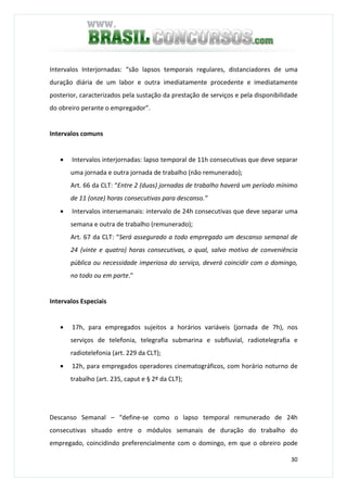 30
Intervalos Interjornadas: “são lapsos temporais regulares, distanciadores de uma
duração diária de um labor e outra imediatamente procedente e imediatamente
posterior, caracterizados pela sustação da prestação de serviços e pela disponibilidade
do obreiro perante o empregador”.
Intervalos comuns
• Intervalos interjornadas: lapso temporal de 11h consecutivas que deve separar
uma jornada e outra jornada de trabalho (não remunerado);
Art. 66 da CLT: “Entre 2 (duas) jornadas de trabalho haverá um período mínimo
de 11 (onze) horas consecutivas para descanso.”
• Intervalos intersemanais: intervalo de 24h consecutivas que deve separar uma
semana e outra de trabalho (remunerado);
Art. 67 da CLT: “Será assegurado a todo empregado um descanso semanal de
24 (vinte e quatro) horas consecutivas, o qual, salvo motivo de conveniência
pública ou necessidade imperiosa do serviço, deverá coincidir com o domingo,
no todo ou em parte.”
Intervalos Especiais
• 17h, para empregados sujeitos a horários variáveis (jornada de 7h), nos
serviços de telefonia, telegrafia submarina e subfluvial, radiotelegrafia e
radiotelefonia (art. 229 da CLT);
• 12h, para empregados operadores cinematográficos, com horário noturno de
trabalho (art. 235, caput e § 2º da CLT);
Descanso Semanal – “define-se como o lapso temporal remunerado de 24h
consecutivas situado entre o módulos semanais de duração do trabalho do
empregado, coincidindo preferencialmente com o domingo, em que o obreiro pode
 