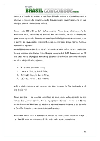 31
sustar a prestação de serviços e sua disponibilidade perante o empregador, com o
objetivo de recuperação e implementação de suas energias e aperfeiçoamento em sua
inserção familiar, comunitária e política”.
Férias – Arts. 129 a 153 da CLT – define-se como o “lapso temporal remunerado, de
freguência anual, constituído de diversos dias consecutivos, em que o empregado
pode sustar a prestação de serviços e sua disponibilidade perante o empregador, com
o objetivo de recuperação e implementação de sua energias e de sua inserção familiar,
comunitária e política”.
O período aquisitivo são de 12 meses contratuais, o aviso prévio mesmo indenizado
integra o período aquisitivo de férias. No geral sua duração é de 30 dias corridos (ou 20
dias úteis para o empregado doméstico), podendo ser diminuído conforme o número
de faltas não justificadas, vejamos:
1. Até 5 faltas, 30 dias de férias;
2. De 6 a 14 faltas, 24 dias de férias;
3. De 15 a 23 faltas: 18 dias de férias;
4. De 24 a 32 faltas: 12 dias de férias;
A lei brasileira permite o parcelamento das férias em duas frações não inferior a 10
dias a cada vez.
Férias coletivas – são aquelas concedidas ao empregado unilateralmente ou em
virtude de negociação coletiva, deve o empregador neste caso comunicar com 15 dias
de antecedência o Ministério do trabalho e o Sindicato representativos, o dia do início
e fim, além dos setores e estabelecimentos abrangidos.
Remuneração das férias – corresponde ao valor do salário, acrescentado de 1/3 (art.
142 da CLT), integram a remuneração das férias todas as parcelas salariais.
 